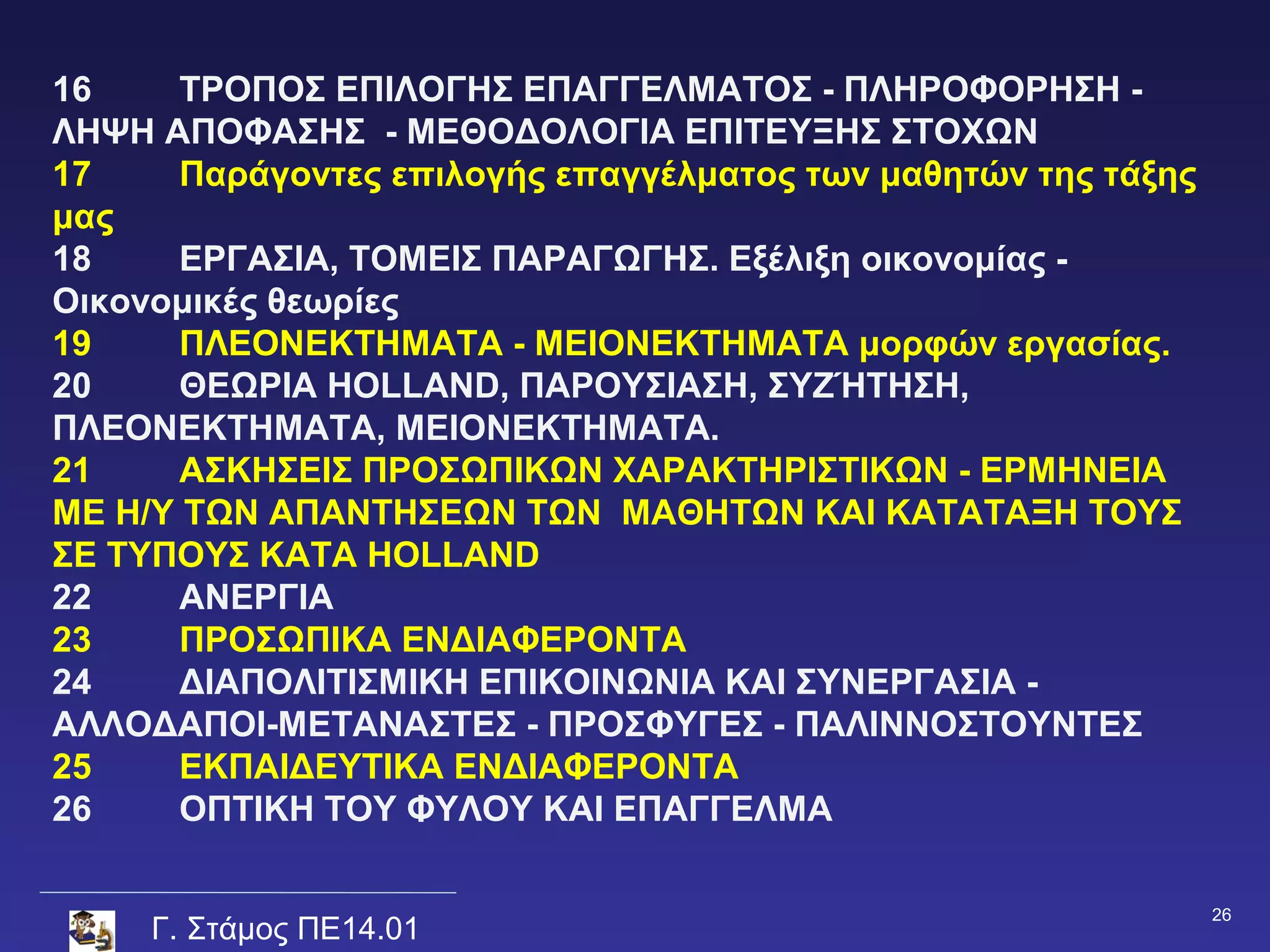 16     ΤΡΟΠΟΣ ΕΠΙΛΟΓΗΣ ΕΠΑΓΓΕΛΜΑΤΟΣ - ΠΛΗΡΟΦΟΡΗΣΗ -
ΛΗΨΗ ΑΠΟΦΑΣΗΣ - ΜΕΘΟΔΟΛΟΓΙΑ ΕΠΙΤΕΥΞΗΣ ΣΤΟΧΩΝ
17     Παράγοντες επιλογής επαγγέλματος των μαθητών της τάξης
μας
18     ΕΡΓΑΣΙΑ, ΤΟΜΕΙΣ ΠΑΡΑΓΩΓΗΣ. Εξέλιξη οικονομίας -
Οικονομικές θεωρίες
19     ΠΛΕΟΝΕΚΤΗΜΑΤΑ - ΜΕΙΟΝΕΚΤΗΜΑΤΑ μορφών εργασίας.
20     ΘΕΩΡΙΑ HOLLAND, ΠΑΡΟΥΣΙΑΣΗ, ΣΥΖΉΤΗΣΗ,
ΠΛΕΟΝΕΚΤΗΜΑΤΑ, ΜΕΙΟΝΕΚΤΗΜΑΤΑ.
21     ΑΣΚΗΣΕΙΣ ΠΡΟΣΩΠΙΚΩΝ ΧΑΡΑΚΤΗΡΙΣΤΙΚΩΝ - ΕΡΜΗΝΕΙΑ
ΜΕ Η/Υ ΤΩΝ ΑΠΑΝΤΗΣΕΩΝ ΤΩΝ ΜΑΘΗΤΩΝ ΚΑΙ ΚΑΤΑΤΑΞΗ ΤΟΥΣ
ΣΕ ΤΥΠΟΥΣ KATA HOLLAND
22     ΑΝΕΡΓΙΑ
23     ΠΡΟΣΩΠΙΚΑ ΕΝΔΙΑΦΕΡΟΝΤΑ
24     ΔΙΑΠΟΛΙΤΙΣΜΙΚΗ ΕΠΙΚΟΙΝΩΝΙΑ ΚΑΙ ΣΥΝΕΡΓΑΣΙΑ -
ΑΛΛΟΔΑΠΟΙ-ΜΕΤΑΝΑΣΤΕΣ - ΠΡΟΣΦΥΓΕΣ - ΠΑΛΙΝΝΟΣΤΟΥΝΤΕΣ
25     ΕΚΠΑΙΔΕΥΤΙΚΑ ΕΝΔΙΑΦΕΡΟΝΤΑ
26     ΟΠΤΙΚΗ ΤΟΥ ΦΥΛΟΥ ΚΑΙ ΕΠΑΓΓΕΛΜΑ

                                                                26
     Γ. Στάμος ΠΕ14.01
 