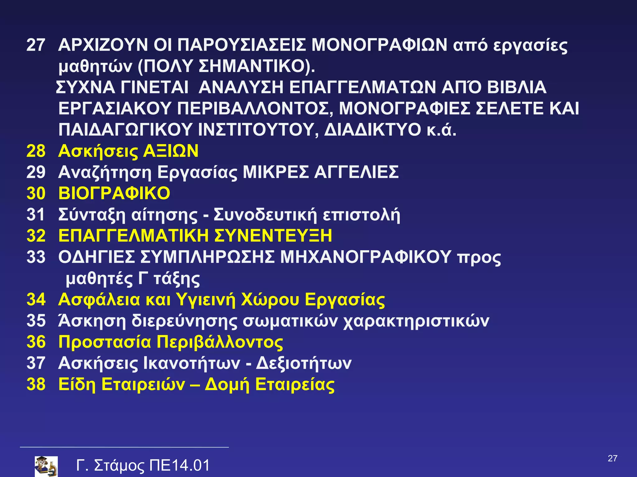 27 APXIZOYN OI ΠΑΡΟΥΣΙΑΣΕΙΣ ΜΟΝΟΓΡΑΦΙΩΝ από εργασίες
   μαθητών (ΠΟΛΥ ΣΗΜΑΝΤΙΚΟ).
   ΣΥΧΝΑ ΓΙΝΕΤΑΙ ΑΝΑΛΥΣΗ ΕΠΑΓΓΕΛΜΑΤΩΝ ΑΠΌ ΒΙΒΛΙΑ
   ΕΡΓΑΣΙΑΚΟΥ ΠΕΡΙΒΑΛΛΟΝΤΟΣ, ΜΟΝΟΓΡΑΦΙΕΣ ΣΕΛΕΤΕ ΚΑΙ
   ΠΑΙΔΑΓΩΓΙΚΟΥ ΙΝΣΤΙΤΟΥΤΟΥ, ΔΙΑΔΙΚΤΥΟ κ.ά.
28 Ασκήσεις ΑΞΙΩΝ
29 Αναζήτηση Εργασίας ΜΙΚΡΕΣ ΑΓΓΕΛΙΕΣ
30 ΒΙΟΓΡΑΦΙΚΟ
31 Σύνταξη αίτησης - Συνοδευτική επιστολή
32 ΕΠΑΓΓΕΛΜΑΤΙΚΗ ΣΥΝΕΝΤΕΥΞΗ
33 ΟΔΗΓΙΕΣ ΣΥΜΠΛΗΡΩΣΗΣ ΜΗΧΑΝΟΓΡΑΦΙΚΟΥ προς
    μαθητές Γ τάξης
34 Ασφάλεια και Υγιεινή Χώρου Εργασίας
35 Άσκηση διερεύνησης σωματικών χαρακτηριστικών
36 Προστασία Περιβάλλοντος
37 Ασκήσεις Ικανοτήτων - Δεξιοτήτων
38 Είδη Εταιρειών – Δομή Εταιρείας



                                                       27
    Γ. Στάμος ΠΕ14.01
 