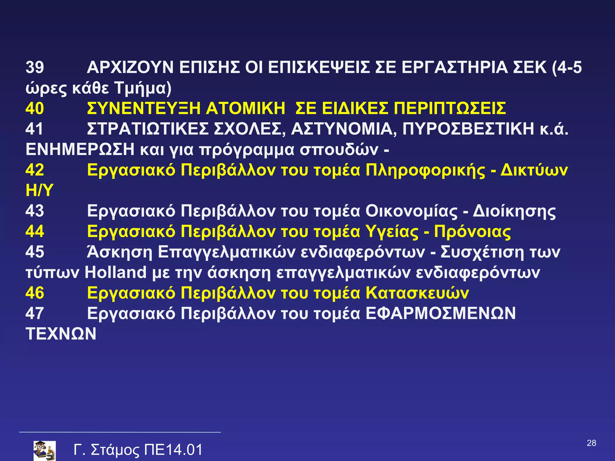 39     ΑΡΧΙΖΟΥΝ ΕΠΙΣΗΣ ΟΙ ΕΠΙΣΚΕΨΕΙΣ ΣΕ ΕΡΓΑΣΤΗΡΙΑ ΣΕΚ (4-5
ώρες κάθε Τμήμα)
40     ΣΥΝΕΝΤΕΥΞΗ ΑΤΟΜΙΚΗ ΣΕ ΕΙΔΙΚΕΣ ΠΕΡΙΠΤΩΣΕΙΣ
41     ΣΤΡΑΤΙΩΤΙΚΕΣ ΣΧΟΛΕΣ, ΑΣΤΥΝΟΜΙΑ, ΠΥΡΟΣΒΕΣΤΙΚΗ κ.ά.
ΕΝΗΜΕΡΩΣΗ και για πρόγραμμα σπουδών -
42     Εργασιακό Περιβάλλον του τομέα Πληροφορικής - Δικτύων
Η/Υ
43     Εργασιακό Περιβάλλον του τομέα Οικονομίας - Διοίκησης
44     Εργασιακό Περιβάλλον του τομέα Υγείας - Πρόνοιας
45     Άσκηση Επαγγελματικών ενδιαφερόντων - Συσχέτιση των
τύπων Holland με την άσκηση επαγγελματικών ενδιαφερόντων
46     Εργασιακό Περιβάλλον του τομέα Κατασκευών
47     Εργασιακό Περιβάλλον του τομέα ΕΦΑΡΜΟΣΜΕΝΩΝ
ΤΕΧΝΩΝ




                                                               28
     Γ. Στάμος ΠΕ14.01
 