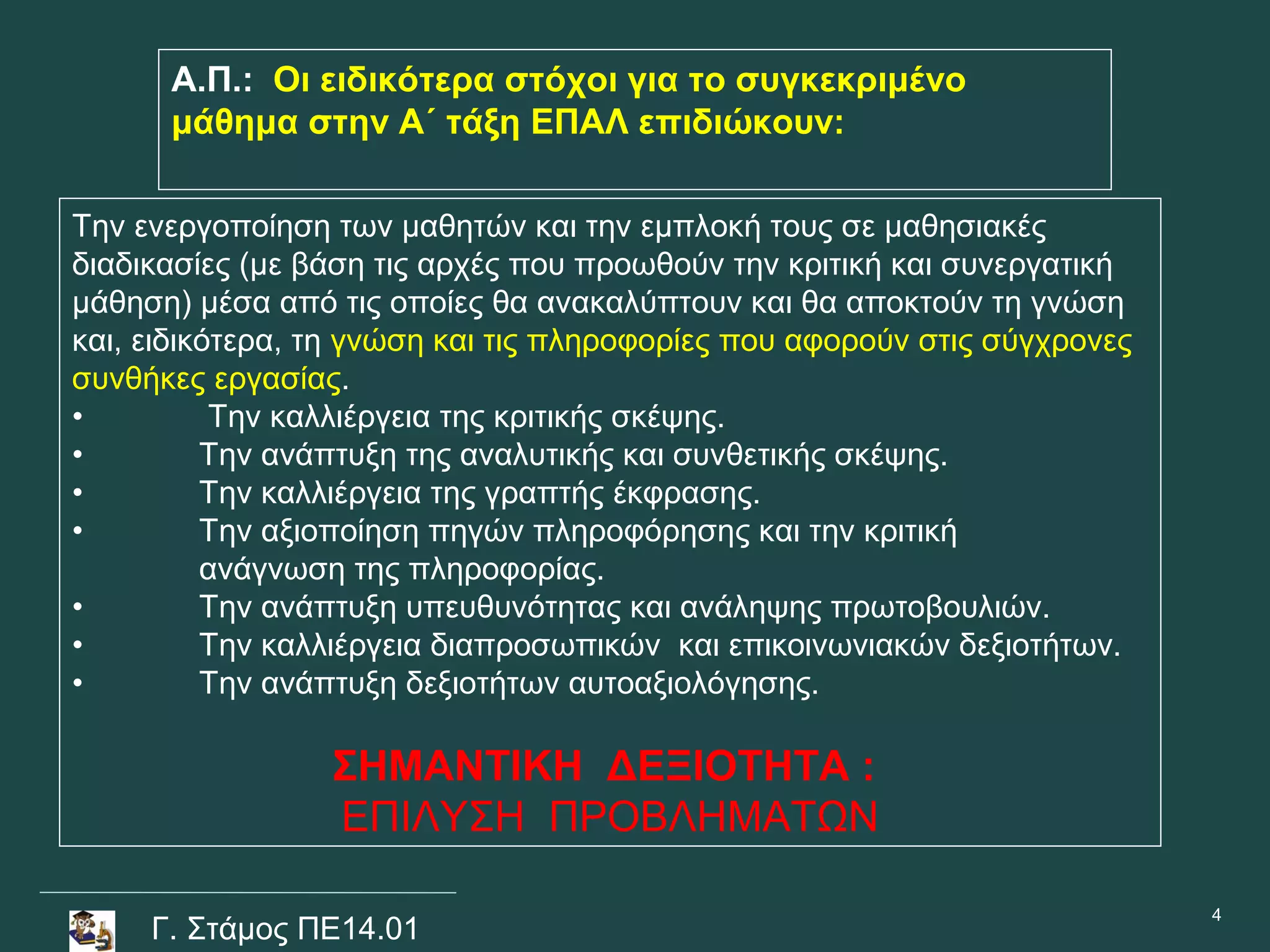 Α.Π.: Οι ειδικότερα στόχοι για το συγκεκριμένο
      μάθημα στην Α΄ τάξη ΕΠΑΛ επιδιώκουν:

Την ενεργοποίηση των μαθητών και την εμπλοκή τους σε μαθησιακές
διαδικασίες (με βάση τις αρχές που προωθούν την κριτική και συνεργατική
μάθηση) μέσα από τις οποίες θα ανακαλύπτουν και θα αποκτούν τη γνώση
και, ειδικότερα, τη γνώση και τις πληροφορίες που αφορούν στις σύγχρονες
συνθήκες εργασίας.
•          Την καλλιέργεια της κριτικής σκέψης.
•         Την ανάπτυξη της αναλυτικής και συνθετικής σκέψης.
•         Την καλλιέργεια της γραπτής έκφρασης.
•         Την αξιοποίηση πηγών πληροφόρησης και την κριτική
          ανάγνωση της πληροφορίας.
•         Την ανάπτυξη υπευθυνότητας και ανάληψης πρωτοβουλιών.
•         Την καλλιέργεια διαπροσωπικών και επικοινωνιακών δεξιοτήτων.
•         Την ανάπτυξη δεξιοτήτων αυτοαξιολόγησης.

                 ΣΗΜΑΝΤΙΚΗ ΔΕΞΙΟΤΗΤΑ :
                 ΕΠΙΛΥΣΗ ΠΡΟΒΛΗΜΑΤΩΝ

                                                                           4
     Γ. Στάμος ΠΕ14.01
 