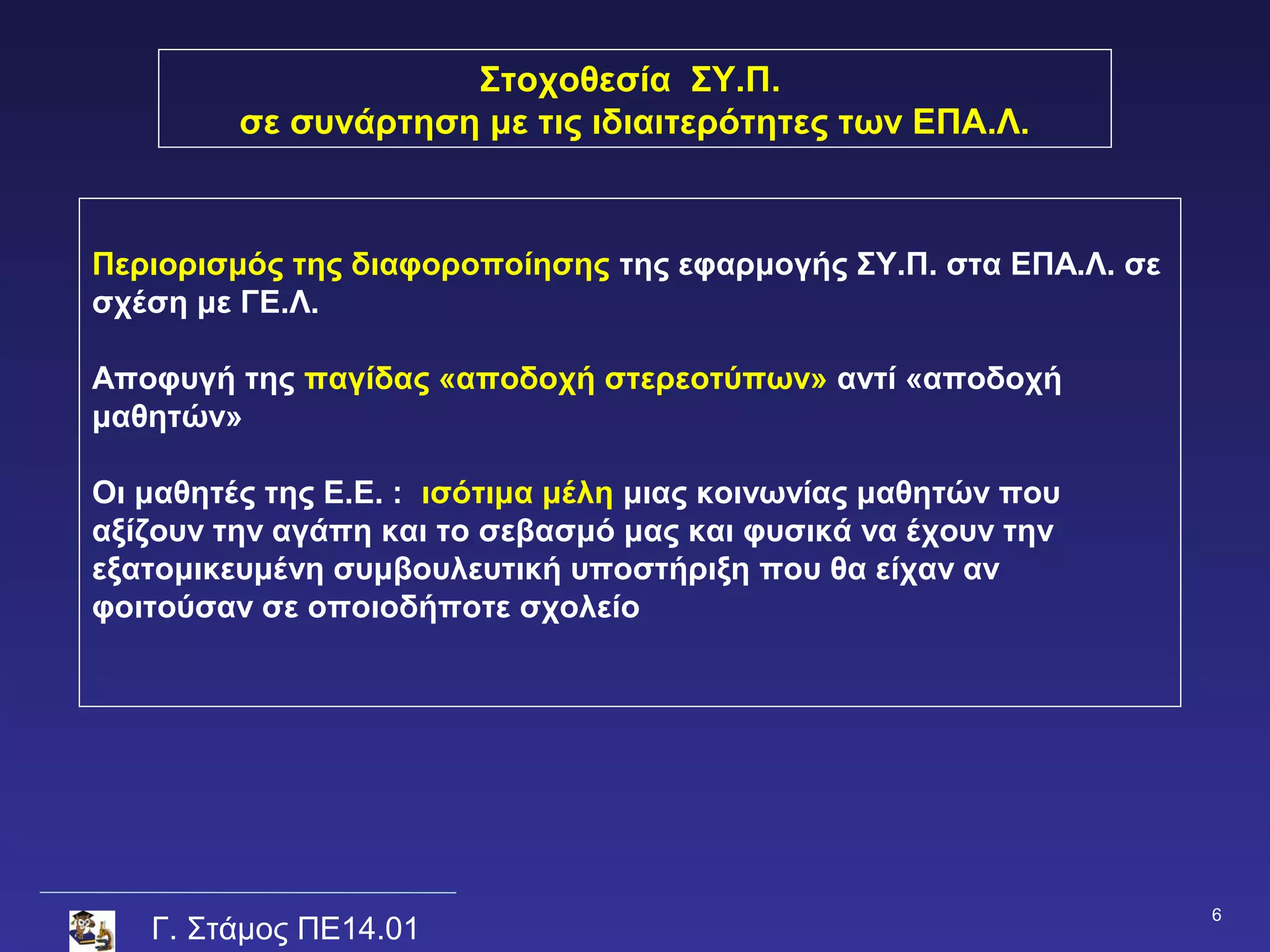 Στοχοθεσία ΣΥ.Π.
         σε συνάρτηση με τις ιδιαιτερότητες των ΕΠΑ.Λ.



Περιορισμός της διαφοροποίησης της εφαρμογής ΣΥ.Π. στα ΕΠΑ.Λ. σε
σχέση με ΓΕ.Λ.

Αποφυγή της παγίδας «αποδοχή στερεοτύπων» αντί «αποδοχή
μαθητών»

Οι μαθητές της Ε.Ε. : ισότιμα μέλη μιας κοινωνίας μαθητών που
αξίζουν την αγάπη και το σεβασμό μας και φυσικά να έχουν την
εξατομικευμένη συμβουλευτική υποστήριξη που θα είχαν αν
φοιτούσαν σε οποιοδήποτε σχολείο




                                                                   6
   Γ. Στάμος ΠΕ14.01
 
