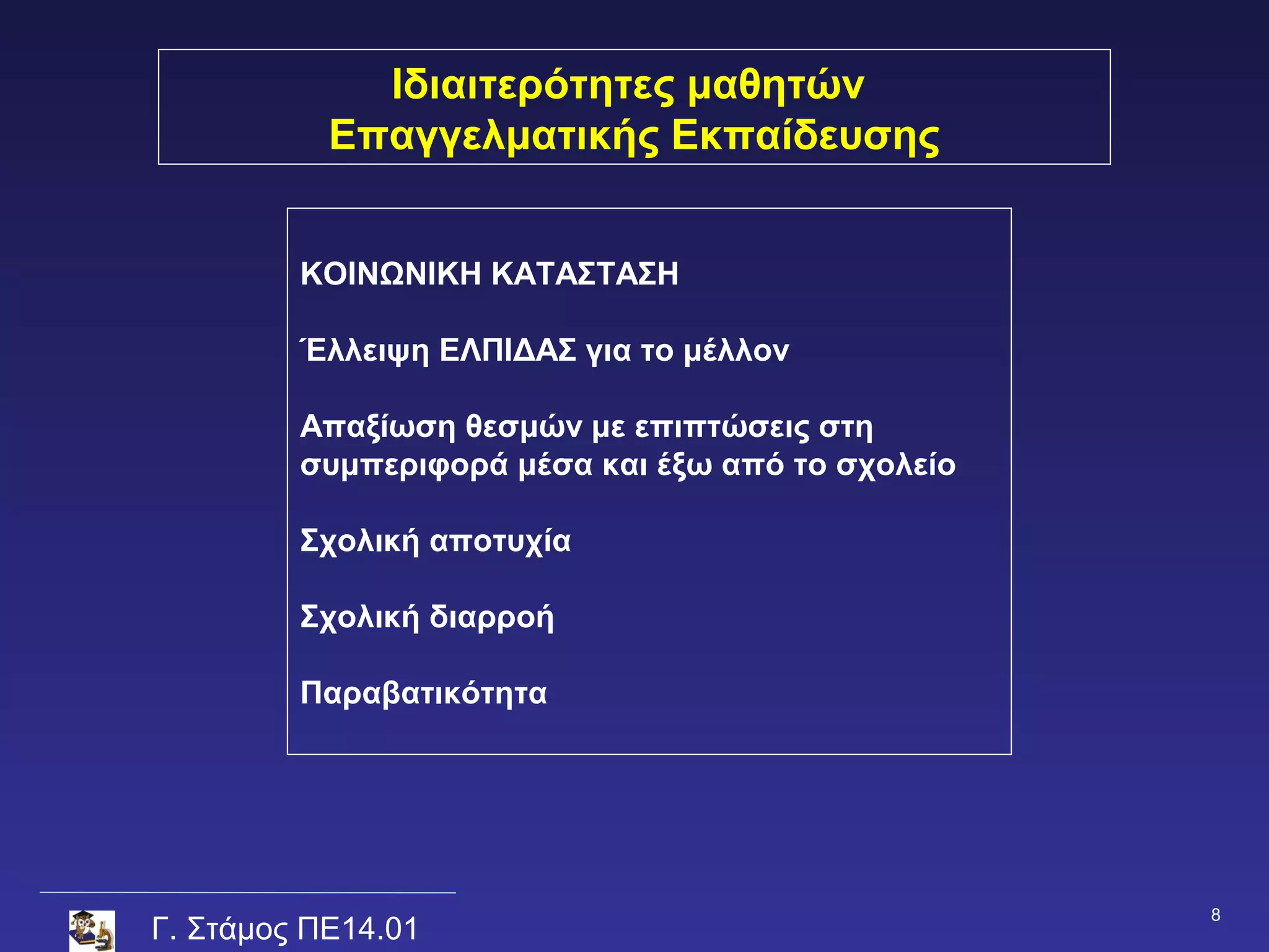 Ιδιαιτερότητες μαθητών
           Επαγγελματικής Εκπαίδευσης


         ΚΟΙΝΩΝΙΚΗ ΚΑΤΑΣΤΑΣΗ

         Έλλειψη ΕΛΠΙΔΑΣ για το μέλλον

         Απαξίωση θεσμών με επιπτώσεις στη
         συμπεριφορά μέσα και έξω από το σχολείο

         Σχολική αποτυχία

         Σχολική διαρροή

         Παραβατικότητα




                                                   8
Γ. Στάμος ΠΕ14.01
 