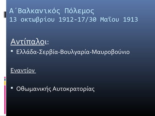 Α΄Βαλκανικός Πόλεμος
13 οκτωβρίου 1912-17/30 Μαΐου 1913


Αντίπαλοι:
 Ελλάδα-Σερβία-Βουλγαρία-Μαυροβούνιο


Εναντίον

 Οθωμανικής Αυτοκρατορίας
 