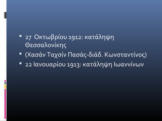  27 Οκτωβρίου 1912: κατάληψη
  Θεσσαλονίκης
 (Χασάν Ταχσίν Πασάς-διάδ. Κωνσταντίνος)
 22 Ιανουαρίου 1913: κατάληψη Ιωαννίνων
 