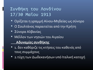 Συνθήκη του Λονδίνου
17/30 Μαΐου 1913
 Ορίζεται η γραμμή Αίνου-Μηδείας ως σύνορο
 Ο Σουλτάνος παραιτείται από την Κρήτη
 Σύνορα Αλβανίας
 Μέλλον των νησιών του Αιγαίου
   Αδυναμίες συνθήκης
 1. δεν καθόριζε τις κτήσεις του καθενός από
  τους συμμάχους
 2.τύχη των Δωδεκανήσων υπό Ιταλική κατοχή
 