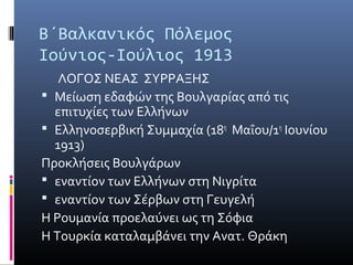 Β΄Βαλκανικός Πόλεμος
Ιούνιος-Ιούλιος 1913
   ΛΟΓΟΣ ΝΕΑΣ ΣΥΡΡΑΞΗΣ
 Μείωση εδαφών της Βουλγαρίας από τις
  επιτυχίες των Ελλήνων
 Ελληνοσερβική Συμμαχία (18η Μαΐου/1η Ιουνίου
  1913)
Προκλήσεις Βουλγάρων
 εναντίον των Ελλήνων στη Νιγρίτα
 εναντίον των Σέρβων στη Γευγελή
Η Ρουμανία προελαύνει ως τη Σόφια
Η Τουρκία καταλαμβάνει την Ανατ. Θράκη
 