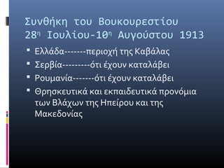Συνθήκη του Βουκουρεστίου
28η Ιουλίου-10η Αυγούστου 1913
 Ελλάδα-------περιοχή της Καβάλας
 Σερβία---------ότι έχουν καταλάβει
 Ρουμανία-------ότι έχουν καταλάβει
 Θρησκευτικά και εκπαιδευτικά προνόμια
  των Βλάχων της Ηπείρου και της
  Μακεδονίας
 