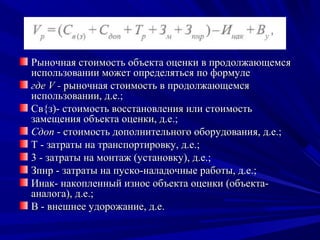 Рыночная стоимость объекта оценки в продолжающемся
использовании может определяться по формуле
где V - рыночная стоимость в продолжающемся
использовании, д.е.;
Св{з)- стоимость восстановления или стоимость
замещения объекта оценки, д.е.;
Сдоп - стоимость дополнительного оборудования, д.е.;
Т - затраты на транспортировку, д.е.;
3 - затраты на монтаж (установку), д.е.;
Зпнр - затраты на пуско-наладочные работы, д.е.;
Инак- накопленный износ объекта оценки (объекта-
аналога), д.е.;
В - внешнее удорожание, д.е.
 