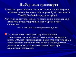 Выбор вида транспорта
Расчетная ориентировочная стоимость тонно-километра при
  перевозке автомобильным транспортом будит составлять:
            V=6000/20=300 белорусских рублей
Расчетная ориентировочная стоимость тонно-километра при
  перевозке железнодорожным транспортом будит
  составлять:
           V=16 646/78=213 белорусских рублей.

  Из полученных расчетных результатов видно
  значительное расхождение в стоимостных показателях
  (около 30%) при выборе разных видов транспортировки, а
  следовательно напрашивается вывод о необходимости
  детального анализа данного сегмента затрат при
  определении стоимости.
 