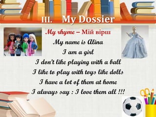 III.    My Dossier
     My rhyme – Мій вірш
        My name is Alina
            I am a girl
 I don’t like playing with a ball
I like to play with toys like dolls
   I have a lot of them at home
I always say : I love them all !!!
 