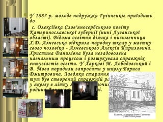 У 1887 р. молоде подружжя Грінченків приїздить
  до
   с. Олексіївка Слов'яносербського повіту
  Катеринославської губернії (нині Луганської
  області). Відома освітня діячка і письменниця
  Х.Д. Алчевська відкрила народну школу у маєтку
  свого чоловіка - Алчевського Алексія Кириловича.
  Христина Данилівна була незадоволена
  навчальним процесом і розшукувала справжніх
  ентузіастів освіти. У Харкові М. Лободовський і
  В. Мова порадили запросити у школу Бориса
  Дмитровича. Завдяки старанням Алчевських
  тут був створений справжній райський куточок,
  у якому в літку любила відпочивати не тільки
  родина Алчевських, а й гості.
 