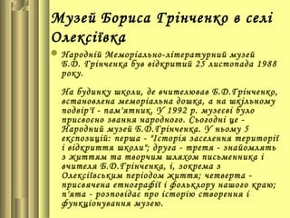 Музей Бориса Грінченко в селі
Олексіївка
 Народній Меморіально-літературний музей
  Б.Д. Грінченка був відкритий 25 листопада 1988
  року.
  На будинку школи, де вчителював Б.Д.Грінченко,
  встановлена меморіальна дошка, а на шкільному
  подвір'ї - пам'ятник. У 1992 р. музеєві було
  присвоєно звання народного. Сьогодні це -
  Народний музей Б.Д.Грінченка. У ньому 5
  експозицій: перша - "Історія заселення території
  і відкриття школи"; друга - третя - знайомлять
  з життям та творчим шляхом письменника і
  вчителя Б.Д.Грінченка, і, зокрема з
  Олексіївським періодом життя; четверта -
  присвячена етнографії і фольклору нашого краю;
  п'ята - розповідає про історію створення і
  функціонування музею.
 