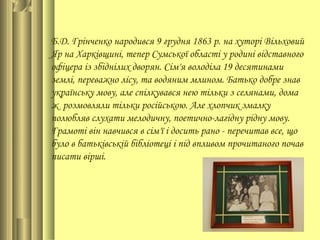 Б.Д. Грінченко народився 9 грудня 1863 р. на хуторі Вільховий
Яр на Харківщині, тепер Сумської області у родині відставного
офіцера із збіднілих дворян. Сім'я володіла 19 десятинами
землі, переважно лісу, та водяним млином. Батько добре знав
українську мову, але спілкувався нею тільки з селянами, дома
ж розмовляли тільки російською. Але хлопчик змалку
полюбляв слухати мелодичну, поетично-лагідну рідну мову.
Грамоті він навчився в сім'ї і досить рано - перечитав все, що
було в батьківській бібліотеці і під впливом прочитаного почав
писати вірші.
 