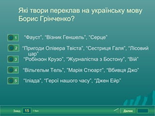 Які твори переклав на українську мову
             Борис Грінченко?

0




        1       “Фауст”, “Візник Геншель”, “Серце”
    0




         2      “Пригоди Олівера Твіста”, “Сестриця Галя”, “Лісовий
                   цар”
0




        3        “Робінзон Крузо”, “Журналістка з Бостону”, “Вій”
0




        4       “Вільгельм Тель”, ”Марія Стюарт”, “Вбивця Джо”
0




        5       “Іліада”, “Герої нашого часу”, “Джен Ейр”




        Завд.   15   1 бал.                                 Далее
 