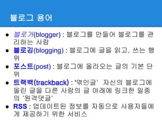 블로그 용어

● 블로거(blogger) : 블로그를 만들어 블로그를 관
  리하는 사람
● 블로깅(blogging) : 블로그에 글을 읽고, 쓰는 행
  위
● 포스트(post) : 블로그에 올라오는 글의 기본 단
  위
● 트랙백(trackback) : '엮인글' 자신의 블로그에
  올린 글을 다른 사람의 글 아래에 링크한 일종
  의 '원격댓글'
● RSS : 업데이트된 정보를 자동으로 사용자들에
  게 제공하기 위한 서비스
 