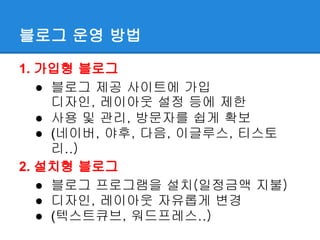 블로그 운영 방법

1. 가입형 블로그
   ● 블로그 제공 사이트에 가입
     디자인, 레이아웃 설정 등에 제한
   ● 사용 및 관리, 방문자를 쉽게 확보
   ● (네이버, 야후, 다음, 이글루스, 티스토
     리..)
2. 설치형 블로그
   ● 블로그 프로그램을 설치(일정금액 지불)
   ● 디자인, 레이아웃 자유롭게 변경
   ● (텍스트큐브, 워드프레스..)
 