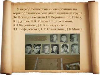 У період Великої вітчизняної війни на
території нашого села діяла підпільна група.
До її складу входили І.Л.Верміяш, В.В.Рубек,
В.Г.Душка, П.К.Манха, С.Є.Тохтамиш,
В.Л.Хаджинов, Д.П.Канча, учитель
Л.Г.Нефедовська, С.В.Станкевич, Д.К.Манха.
 