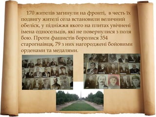 170 жителів загинули на фронті, в честь їх
подвигу жителі села встановили величний
обеліск, у підніжжя якого на плитах увічнені
імена односельців, які не повернулися з поля
бою. Проти фашистів боролися 354
старогнаівця, 79 з них нагороджені бойовими
орденами та медалями.
 