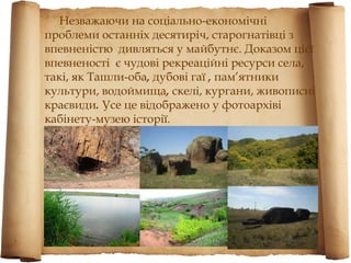 Незважаючи на соціально-економічні
проблеми останніх десятиріч, старогнатівці з
впевненістю дивляться у майбутнє. Доказом цієї
впевненості є чудові рекреаційні ресурси села,
такі, як Ташли-оба, дубові гаї , пам’ятники
культури, водоймища, скелі, кургани, живописні
краєвиди. Усе це відображено у фотоархіві
кабінету-музею історії.
 