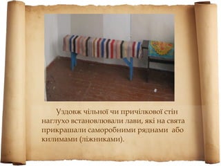 Уздовж чільної чи причілкової стін
наглухо встановлювали лави, які на свята
прикрашали саморобними ряднами або
килимами (ліжниками).
 
