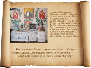 А коло хліба на столі,
                              На самотканній скатертині
                              Лежала книга – як святиня:
                              Людські надії і жалі.
                              То був „Кобзар”. Його не міг
                              Ніхто , не вмивши рук, узяти,
                              Бо він – святий, казала мати,
                              Він смерть народу переміг!
                              Його, мов хліба, в чорний час
                              Просили в позички сусіди,
                              Зціляючи серця завсігди
                              Тим словом, що прорік Тарас.




    Раніше можна було зайти в кожну хату і побачити
портрет Тараса Шевченка на покуті, в рушникові.
    А поряд на полиці обов’язково лежав “Кобзар”.
 