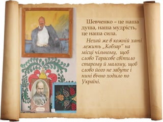 Шевченко – це наша
душа, наша мудрість,
це наша сила.
  Нехай же в кожній хаті
 лежить „Кобзар” на
місці чільному, щоб
слово Тарасове світило
старому й малому, щоб
слово його не забуте і
нині вічно ходило по
Україні.
 