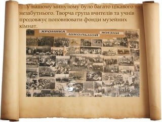 У нашому минулому було багато цікавого та
незабутнього. Творча група вчителів та учнів
продовжує поповнювати фонди музейних
кімнат.
 