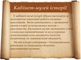 Кабінет-музей історії
   У кабінеті-музеї історії зібрані експонати за
десятиріччя пошукової роботи місцевих
краєзнавців. Вони допомагають у проведенні
уроків історії та позакласних заходів з
краєзнавства. Експонати музею знайомлять учнів
з соціально-економічними та культурними
досягненнями села; виховують почуття
патріотизму та національної свідомості.
   Музей плідно співпрацює з Тельманівським
районним та Донецьким обласним
краєзнавчими музеями.
 