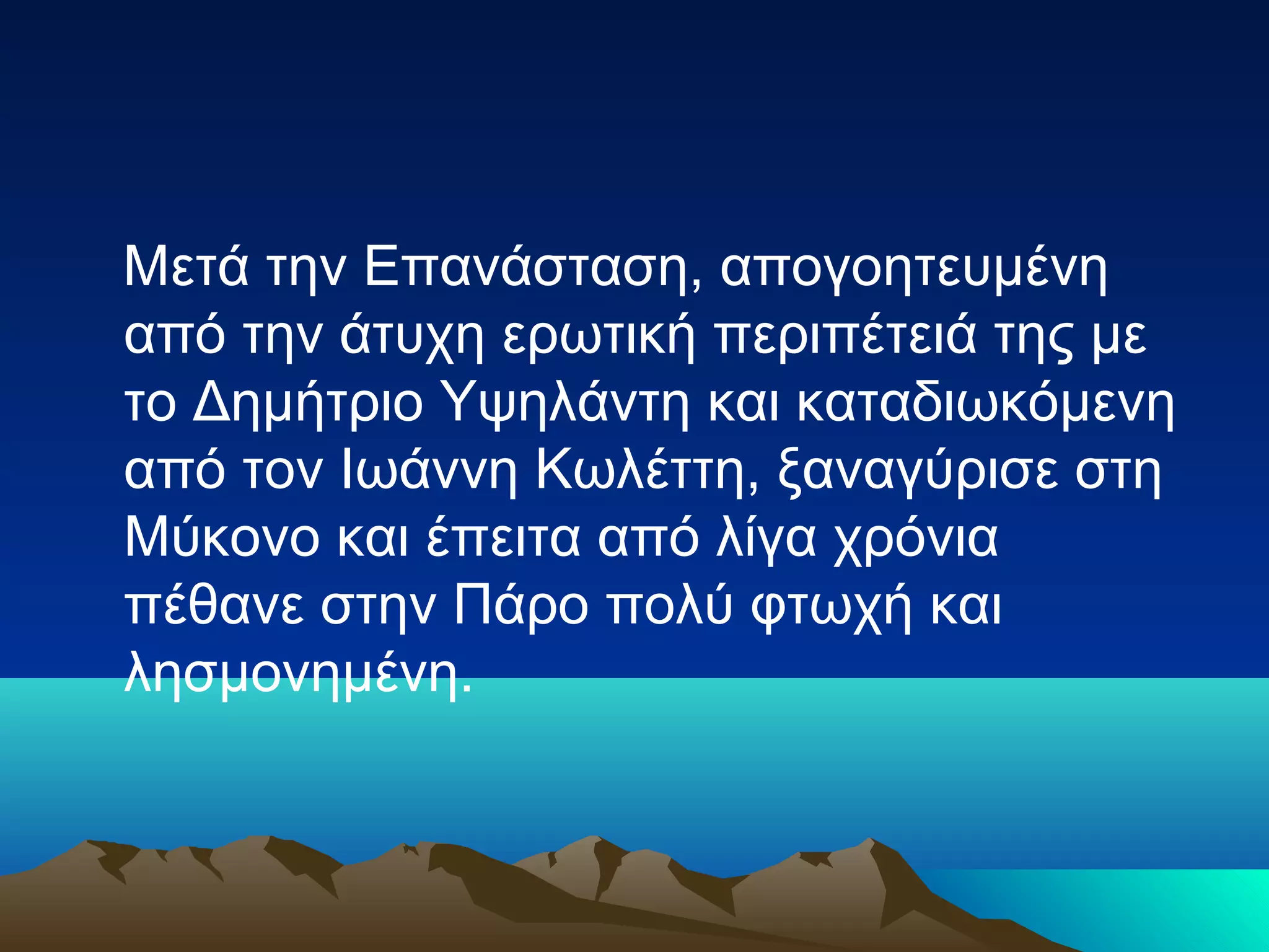 Μετά την Επανάσταση, απογοητευμένη
από την άτυχη ερωτική περιπέτειά της με
το Δημήτριο Υψηλάντη και καταδιωκόμενη
από τον Ιωάννη Κωλέττη, ξαναγύρισε στη
Μύκονο και έπειτα από λίγα χρόνια
πέθανε στην Πάρο πολύ φτωχή και
λησμονημένη.
 