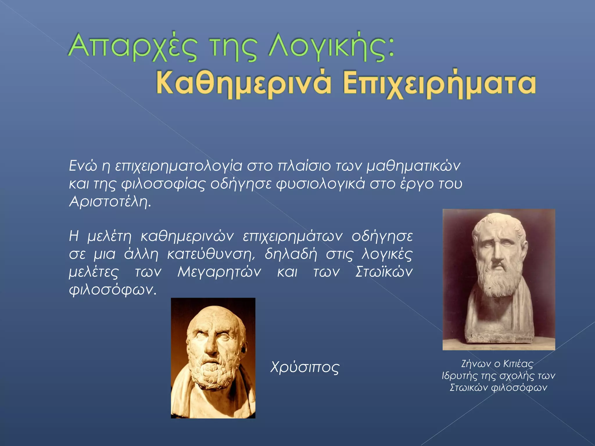Ενώ η επιχειρηματολογία στο πλαίσιο των μαθηματικών
και της φιλοσοφίας οδήγησε φυσιολογικά στο έργο του
Αριστοτέλη.

Η μελέτη καθημερινών επιχειρημάτων οδήγησε
σε μια άλλη κατεύθυνση, δηλαδή στις λογικές
μελέτες των Μεγαρητών και των Στωϊκών
φιλοσόφων.



                                                    Ζήνων ο Κιτιέας
                          Χρύσιπος              Ιδρυτής της σχολής των
                                                  Στωικών φιλοσόφων
 