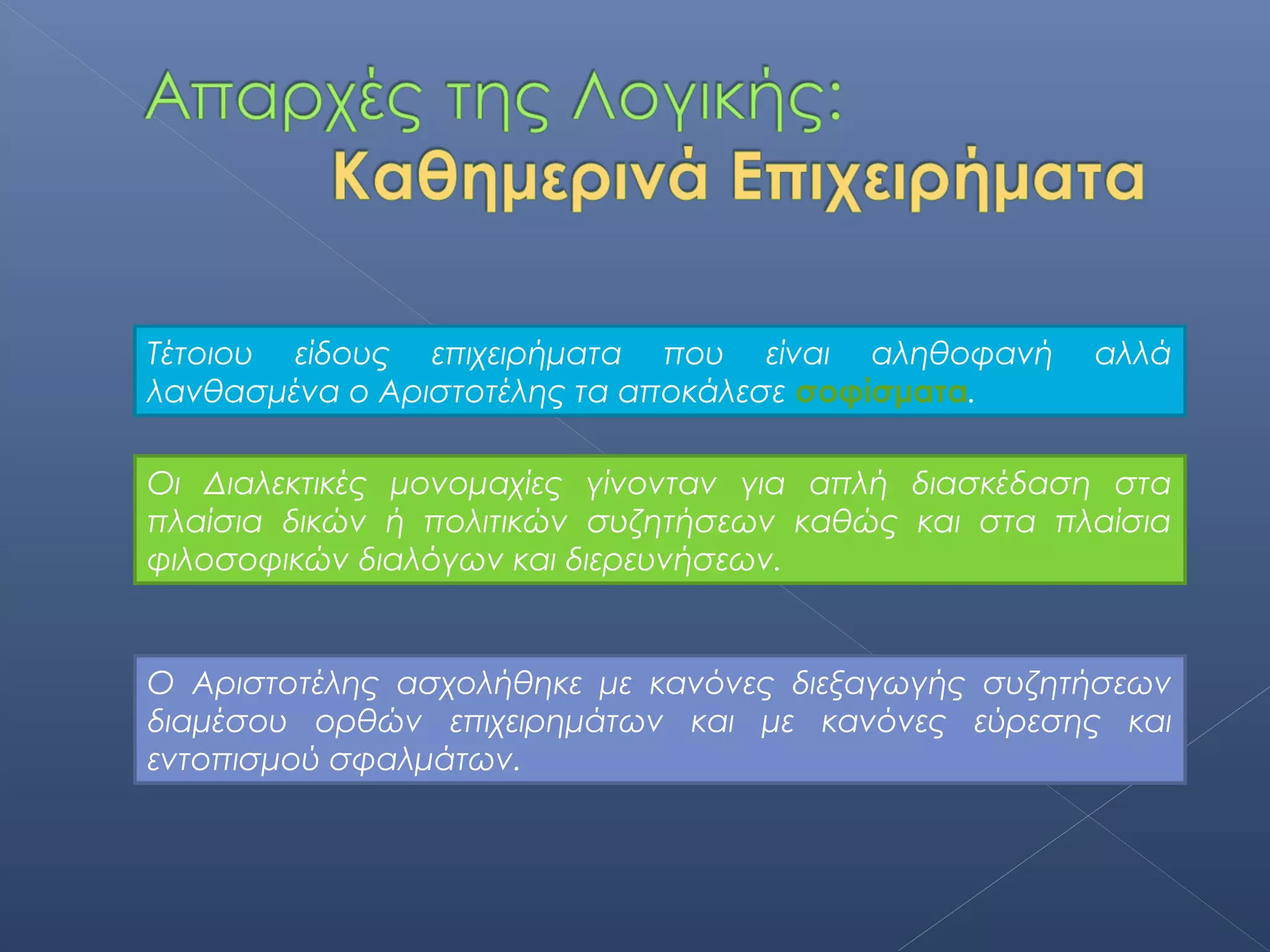 Τέτοιου είδους επιχειρήματα που είναι αληθοφανή      αλλά
λανθασμένα ο Αριστοτέλης τα αποκάλεσε σοφίσματα.

Οι Διαλεκτικές μονομαχίες γίνονταν για απλή διασκέδαση στα
πλαίσια δικών ή πολιτικών συζητήσεων καθώς και στα πλαίσια
φιλοσοφικών διαλόγων και διερευνήσεων.


Ο Αριστοτέλης ασχολήθηκε με κανόνες διεξαγωγής συζητήσεων
διαμέσου ορθών επιχειρημάτων και με κανόνες εύρεσης και
εντοπισμού σφαλμάτων.
 