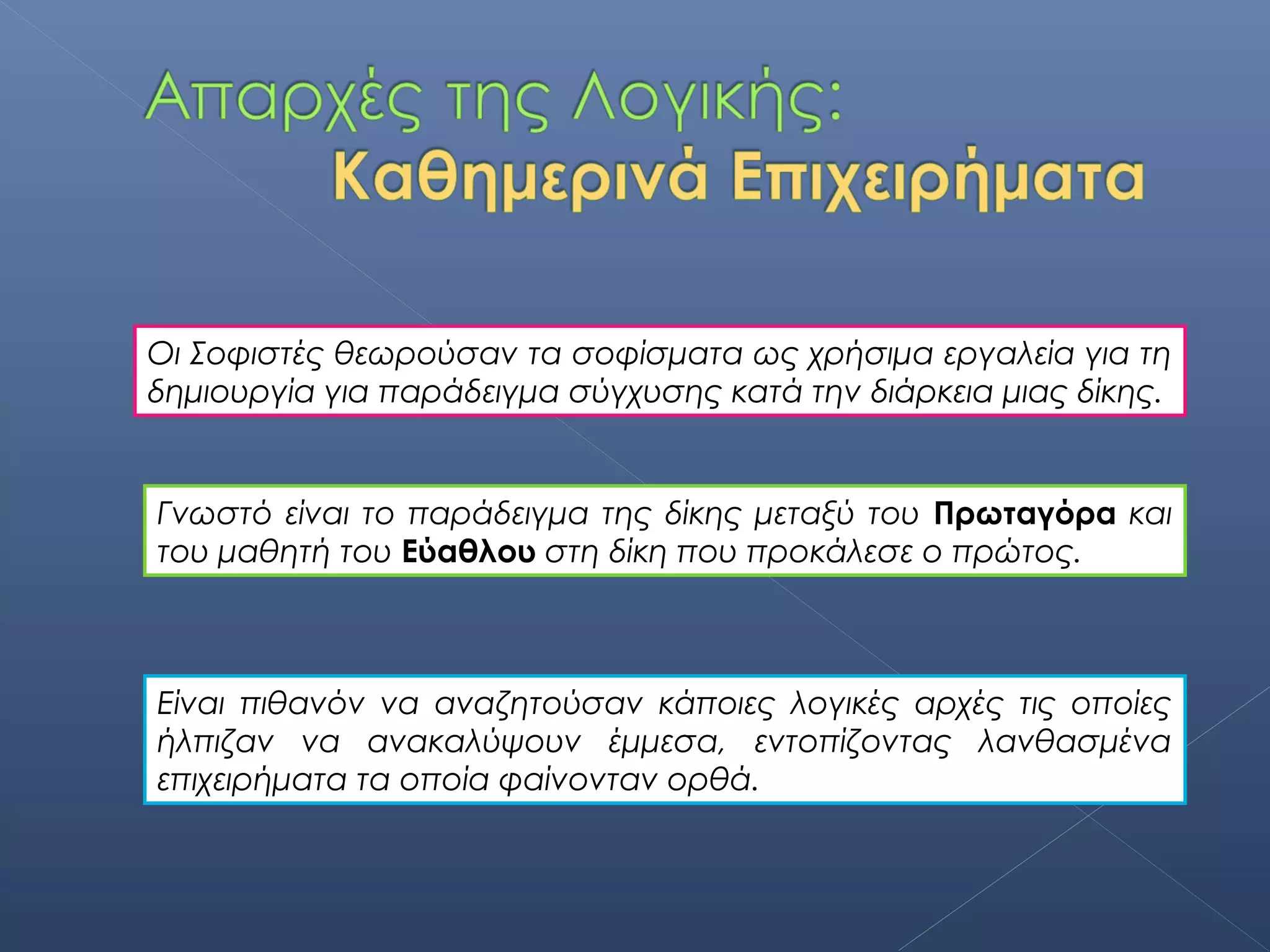 Οι Σοφιστές θεωρούσαν τα σοφίσματα ως χρήσιμα εργαλεία για τη
δημιουργία για παράδειγμα σύγχυσης κατά την διάρκεια μιας δίκης.


Γνωστό είναι το παράδειγμα της δίκης μεταξύ του Πρωταγόρα και
του μαθητή του Εύαθλου στη δίκη που προκάλεσε ο πρώτος.



Είναι πιθανόν να αναζητούσαν κάποιες λογικές αρχές τις οποίες
ήλπιζαν να ανακαλύψουν έμμεσα, εντοπίζοντας λανθασμένα
επιχειρήματα τα οποία φαίνονταν ορθά.
 