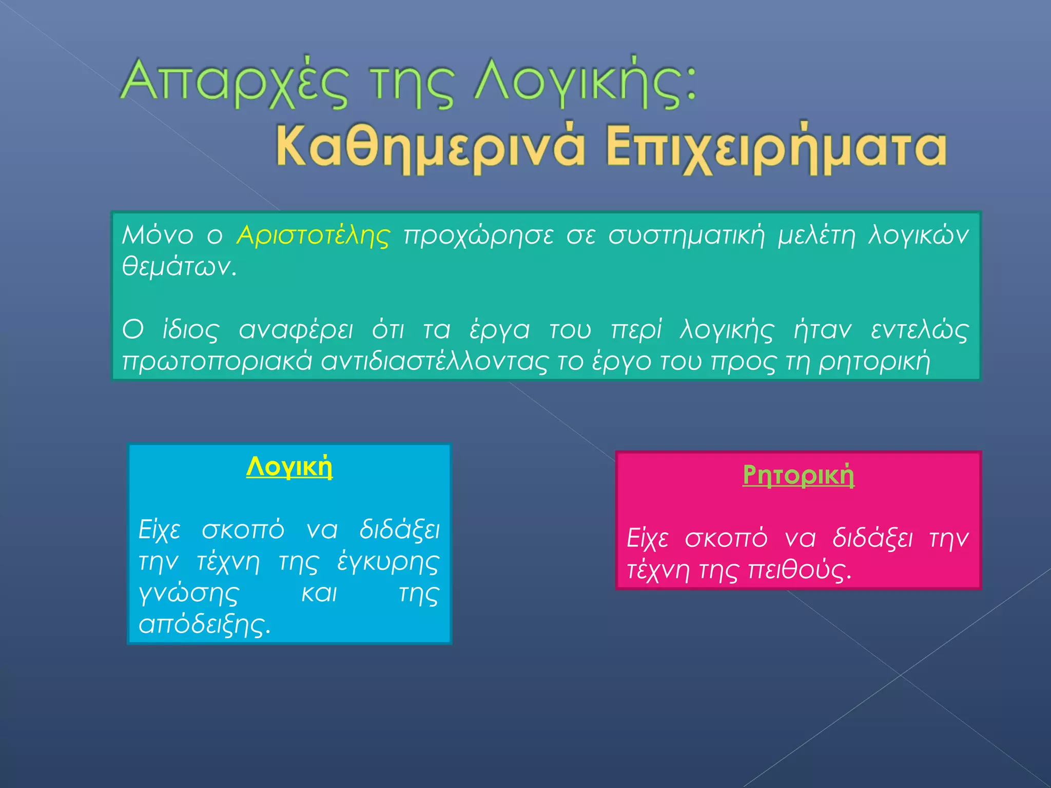 Μόνο ο Αριστοτέλης προχώρησε σε συστηματική μελέτη λογικών
θεμάτων.

Ο ίδιος αναφέρει ότι τα έργα του περί λογικής ήταν εντελώς
πρωτοποριακά αντιδιαστέλλοντας το έργο του προς τη ρητορική



        Λογική                             Ρητορική

 Είχε σκοπό να διδάξει             Είχε σκοπό να διδάξει την
 την τέχνη της έγκυρης             τέχνη της πειθούς.
 γνώσης      και   της
 απόδειξης.
 