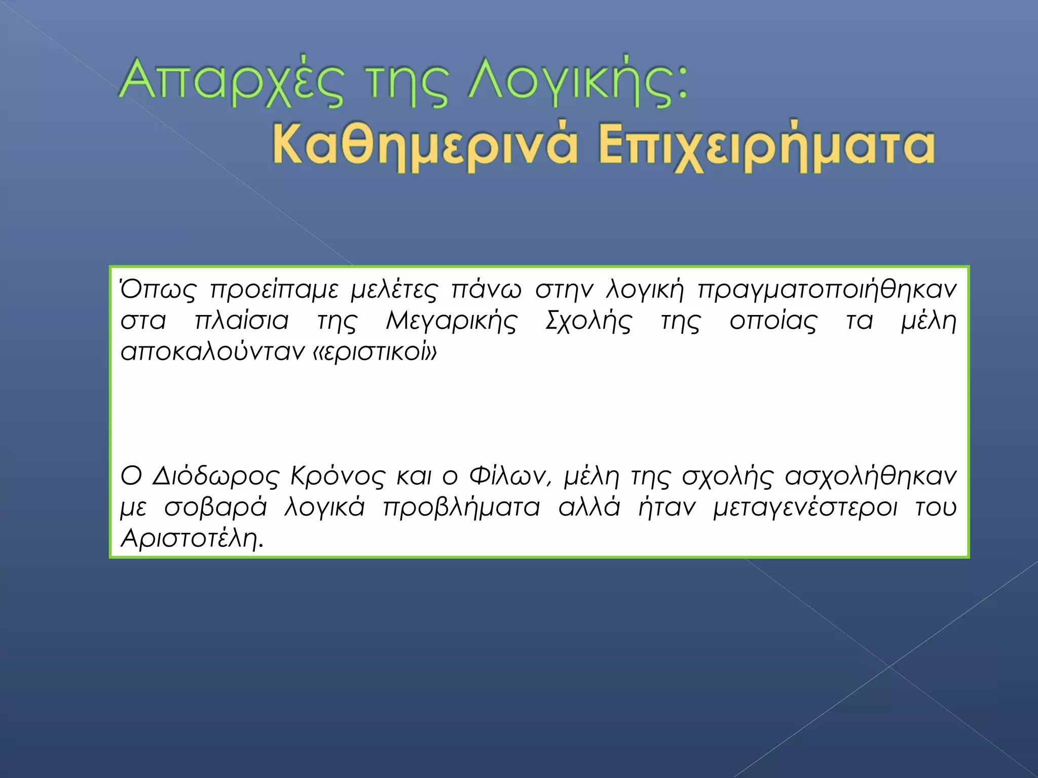 Όπως προείπαμε μελέτες πάνω στην λογική πραγματοποιήθηκαν
στα πλαίσια της Μεγαρικής Σχολής της οποίας τα μέλη
αποκαλούνταν «εριστικοί»



Ο Διόδωρος Κρόνος και ο Φίλων, μέλη της σχολής ασχολήθηκαν
με σοβαρά λογικά προβλήματα αλλά ήταν μεταγενέστεροι του
Αριστοτέλη.
 