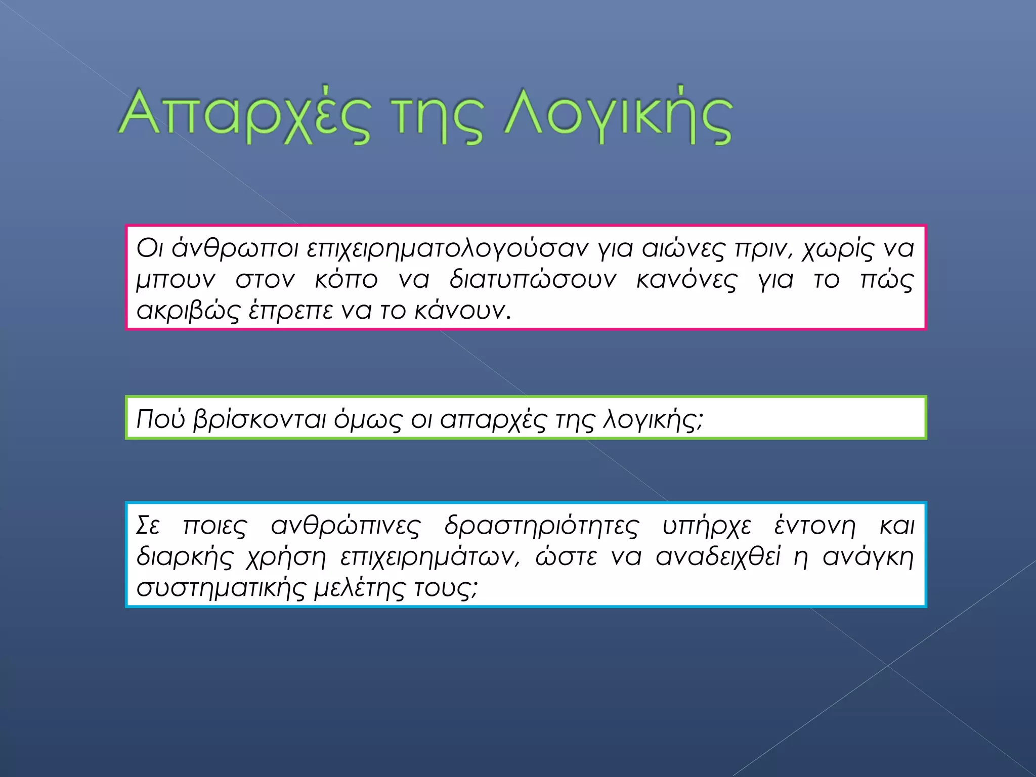 Οι άνθρωποι επιχειρηματολογούσαν για αιώνες πριν, χωρίς να
μπουν στον κόπο να διατυπώσουν κανόνες για το πώς
ακριβώς έπρεπε να το κάνουν.



Πού βρίσκονται όμως οι απαρχές της λογικής;



Σε ποιες ανθρώπινες δραστηριότητες υπήρχε έντονη και
διαρκής χρήση επιχειρημάτων, ώστε να αναδειχθεί η ανάγκη
συστηματικής μελέτης τους;
 
