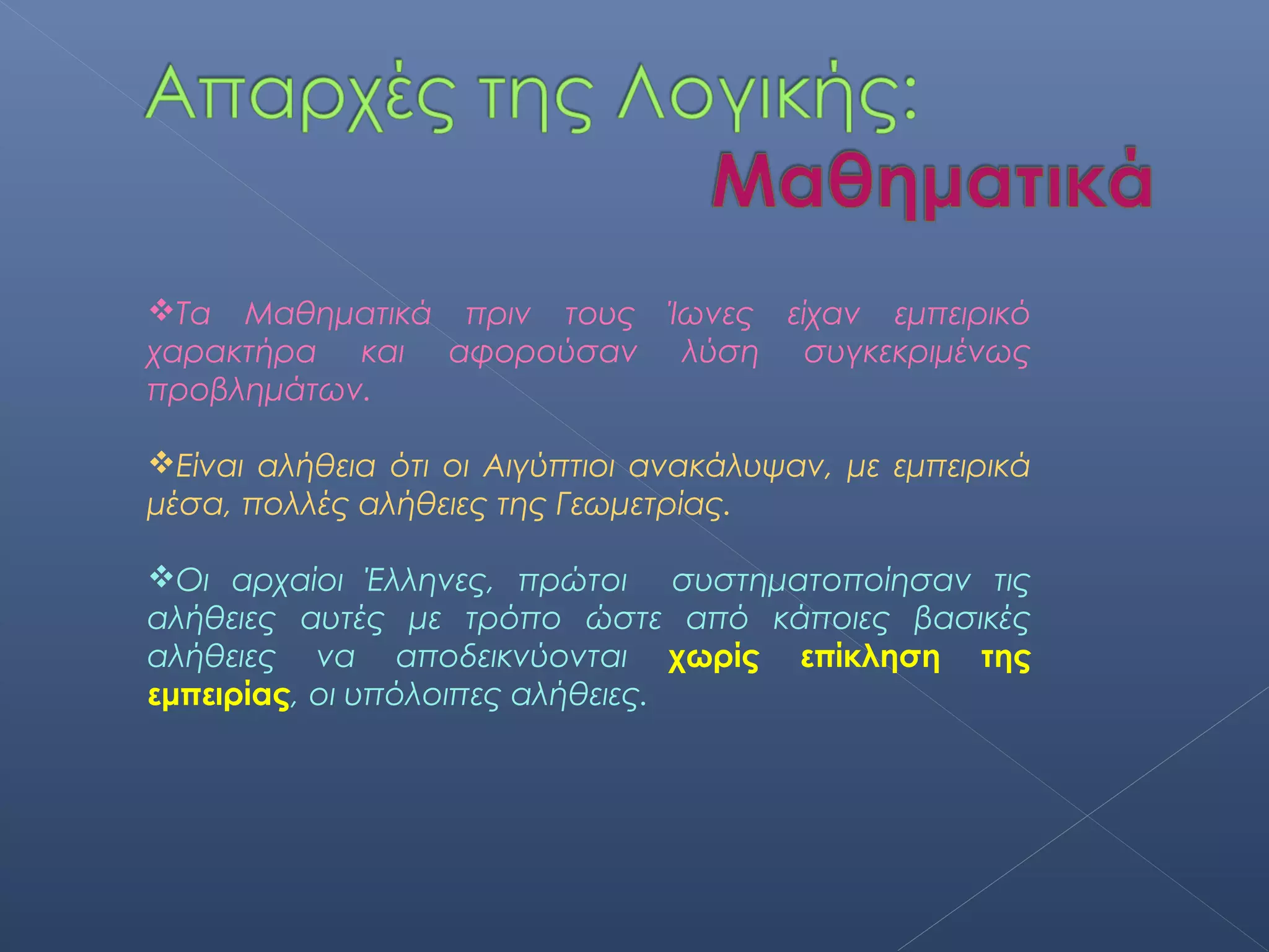 Τα Μαθηματικά πριν τους Ίωνες είχαν εμπειρικό
χαρακτήρα και αφορούσαν λύση συγκεκριμένως
προβλημάτων.

Είναι αλήθεια ότι οι Αιγύπτιοι ανακάλυψαν, με εμπειρικά
μέσα, πολλές αλήθειες της Γεωμετρίας.

Οι αρχαίοι Έλληνες, πρώτοι συστηματοποίησαν τις
αλήθειες αυτές με τρόπο ώστε από κάποιες βασικές
αλήθειες να αποδεικνύονται χωρίς επίκληση της
εμπειρίας, οι υπόλοιπες αλήθειες.
 