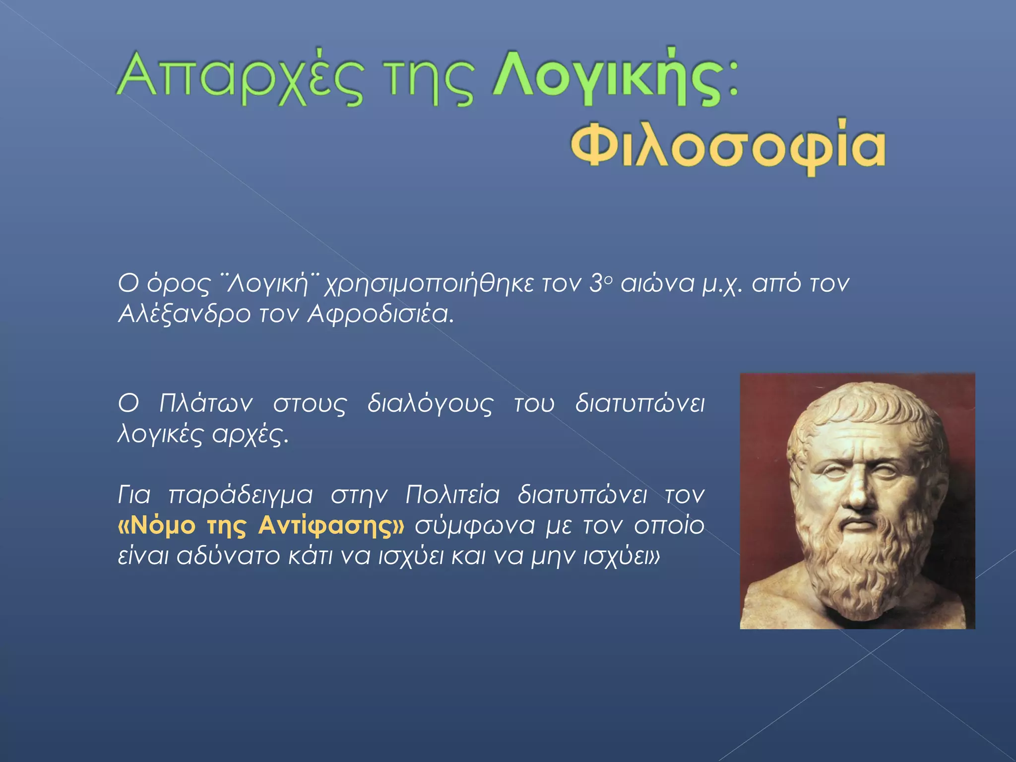 Ο όρος ¨Λογική¨ χρησιμοποιήθηκε τον 3ο αιώνα μ.χ. από τον
Αλέξανδρο τον Αφροδισιέα.


Ο Πλάτων στους διαλόγους του διατυπώνει
λογικές αρχές.

Για παράδειγμα στην Πολιτεία διατυπώνει τον
«Νόμο της Αντίφασης» σύμφωνα με τον οποίο
είναι αδύνατο κάτι να ισχύει και να μην ισχύει»
 