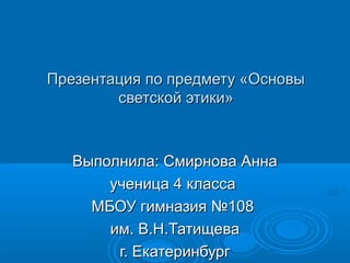 Презентация по предмету «Основы
светской этики»
Выполнила: Смирнова Анна
ученица 4 класса
МБОУ гимназия №108
им. В.Н.Татищева
г. Екатеринбург