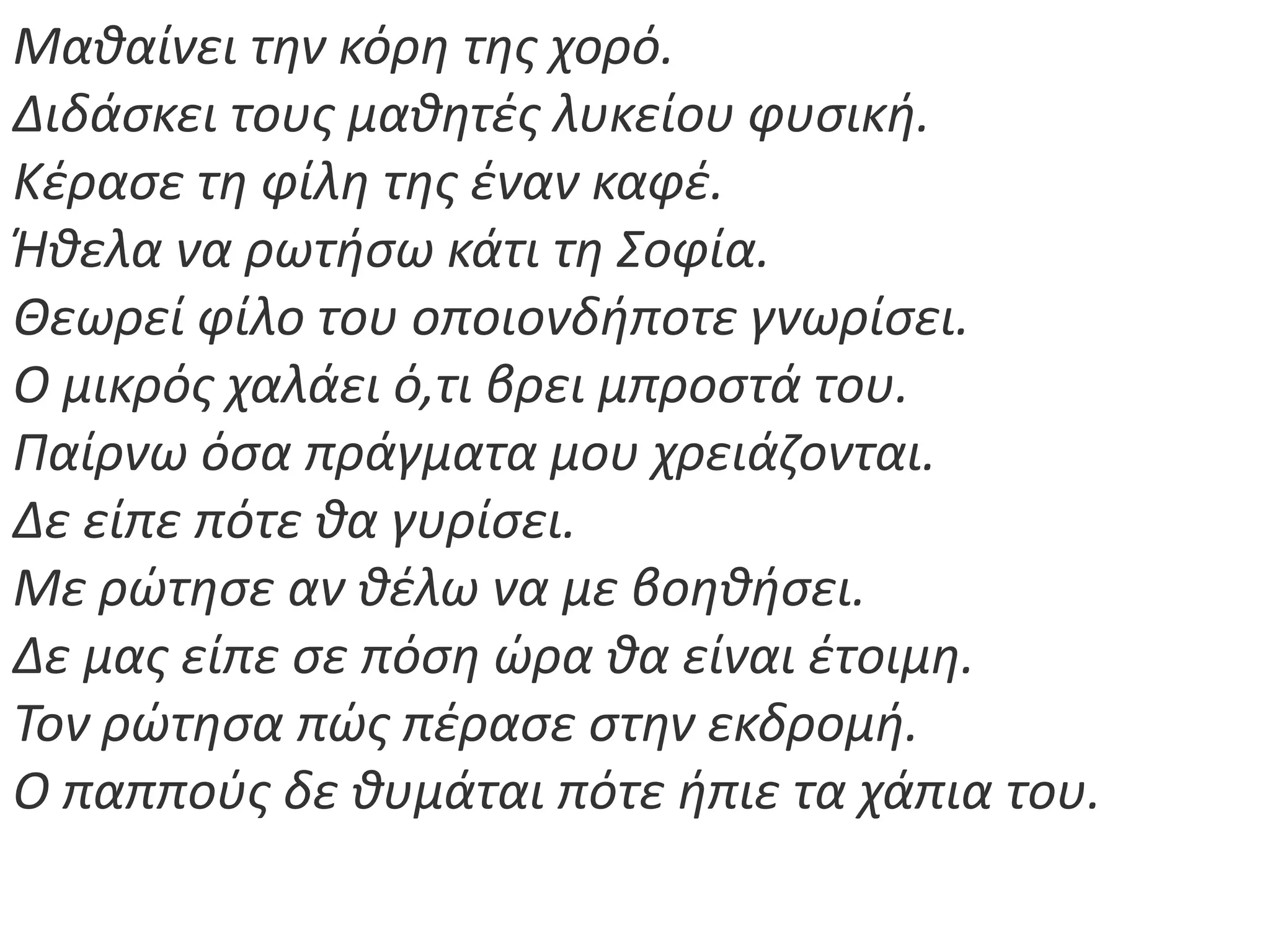 Μακαίνει τθν κόρθ τθσ χορό.
Διδάςκει τουσ μακθτζσ λυκείου φυςικι.
Κζραςε τθ φίλθ τθσ ζναν καφζ.
Ήκελα να ρωτιςω κάτι τθ Σοφία.
Θεωρεί φίλο του οποιονδιποτε γνωρίςει.
Ο μικρόσ χαλάει ό,τι βρει μπροςτά του.
Παίρνω όςα πράγματα μου χρειάηονται.
Δε είπε πότε κα γυρίςει.
Με ρϊτθςε αν κζλω να με βοθκιςει.
Δε μασ είπε ςε πόςθ ϊρα κα είναι ζτοιμθ.
Τον ρϊτθςα πϊσ πζραςε ςτθν εκδρομι.
Ο παπποφσ δε κυμάται πότε ιπιε τα χάπια του.
 