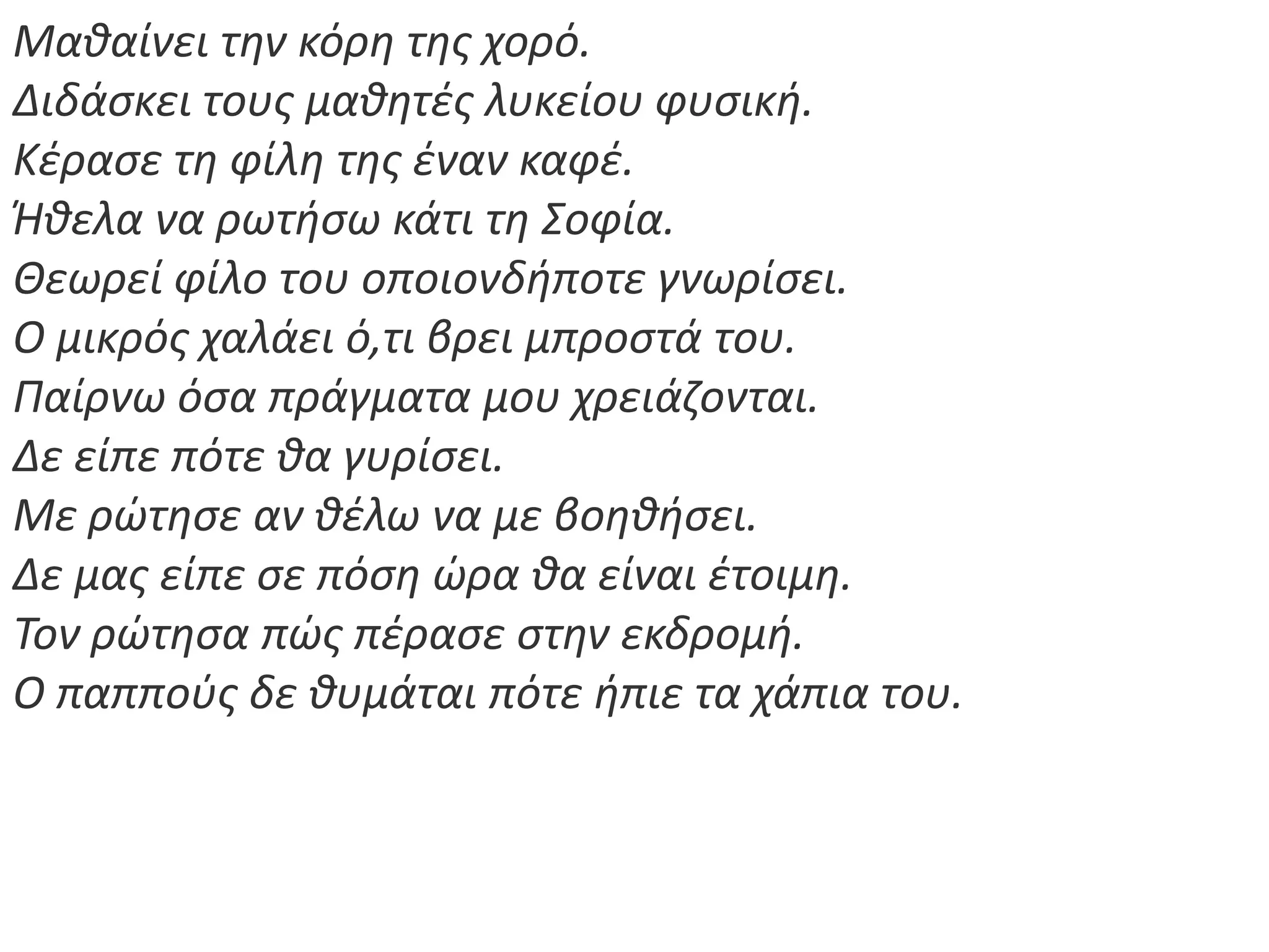 Μακαίνει τθν κόρθ τθσ χορό.
Διδάςκει τουσ μακθτζσ λυκείου φυςικι.
Κζραςε τθ φίλθ τθσ ζναν καφζ.
Ήκελα να ρωτιςω κάτι τθ Σοφία.
Θεωρεί φίλο του οποιονδιποτε γνωρίςει.
Ο μικρόσ χαλάει ό,τι βρει μπροςτά του.
Παίρνω όςα πράγματα μου χρειάηονται.
Δε είπε πότε κα γυρίςει.
Με ρϊτθςε αν κζλω να με βοθκιςει.
Δε μασ είπε ςε πόςθ ϊρα κα είναι ζτοιμθ.
Τον ρϊτθςα πϊσ πζραςε ςτθν εκδρομι.
Ο παπποφσ δε κυμάται πότε ιπιε τα χάπια του.
 