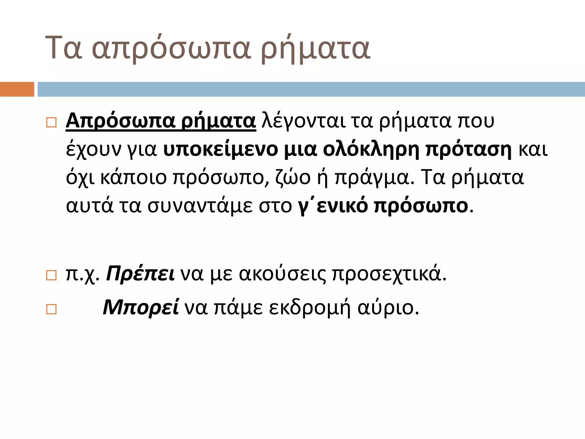 Σα απρόςωπα ριματα
   Απρόςωπα ρήματα λζγονται τα ριματα που
    ζχουν για υποκείμενο μια ολόκληρη πρόταςη και
    όχι κάποιο πρόςωπο, ηϊο ι πράγμα. Σα ριματα
    αυτά τα ςυναντάμε ςτο γ΄ενικό πρόςωπο.

   π.χ. Πρζπει να με ακοφςεισ προςεχτικά.
       Μπορεί να πάμε εκδρομι αφριο.
 