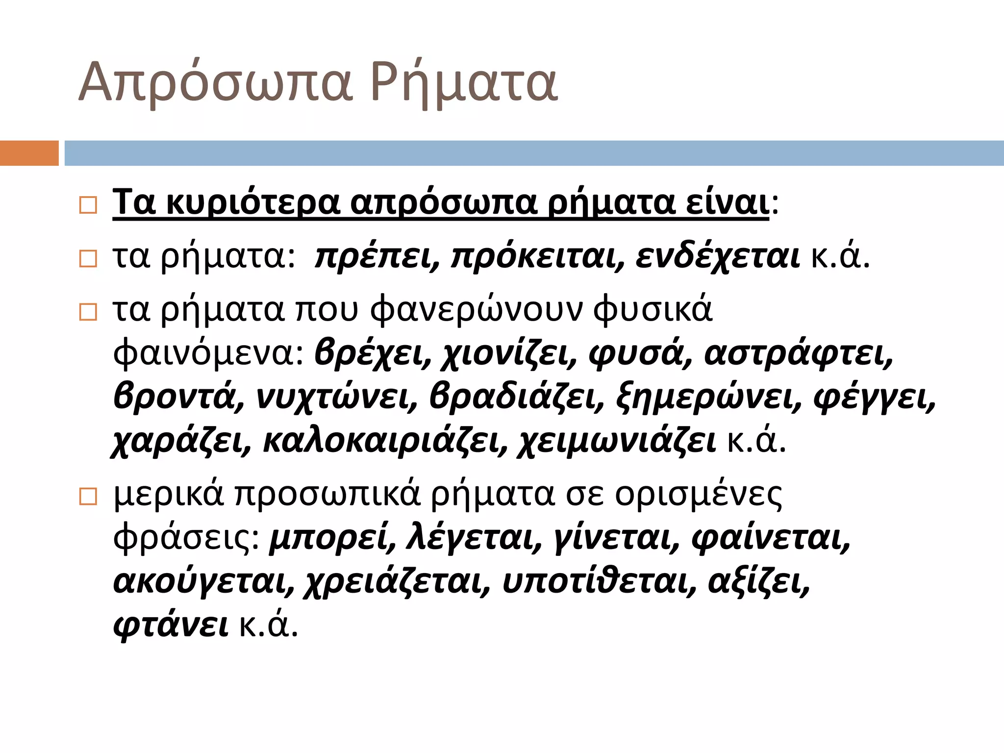 Απρόςωπα Ριματα
   Τα κυριότερα απρόςωπα ρήματα είναι:
   τα ριματα: πρζπει, πρόκειται, ενδζχεται κ.ά.
   τα ριματα που φανερϊνουν φυςικά
    φαινόμενα: βρζχει, χιονίηει, φυςά, αςτράφτει,
    βροντά, νυχτώνει, βραδιάηει, ξθμερώνει, φζγγει,
    χαράηει, καλοκαιριάηει, χειμωνιάηει κ.ά.
   μερικά προςωπικά ριματα ςε οριςμζνεσ
    φράςεισ: μπορεί, λζγεται, γίνεται, φαίνεται,
    ακοφγεται, χρειάηεται, υποτίκεται, αξίηει,
    φτάνει κ.ά.
 