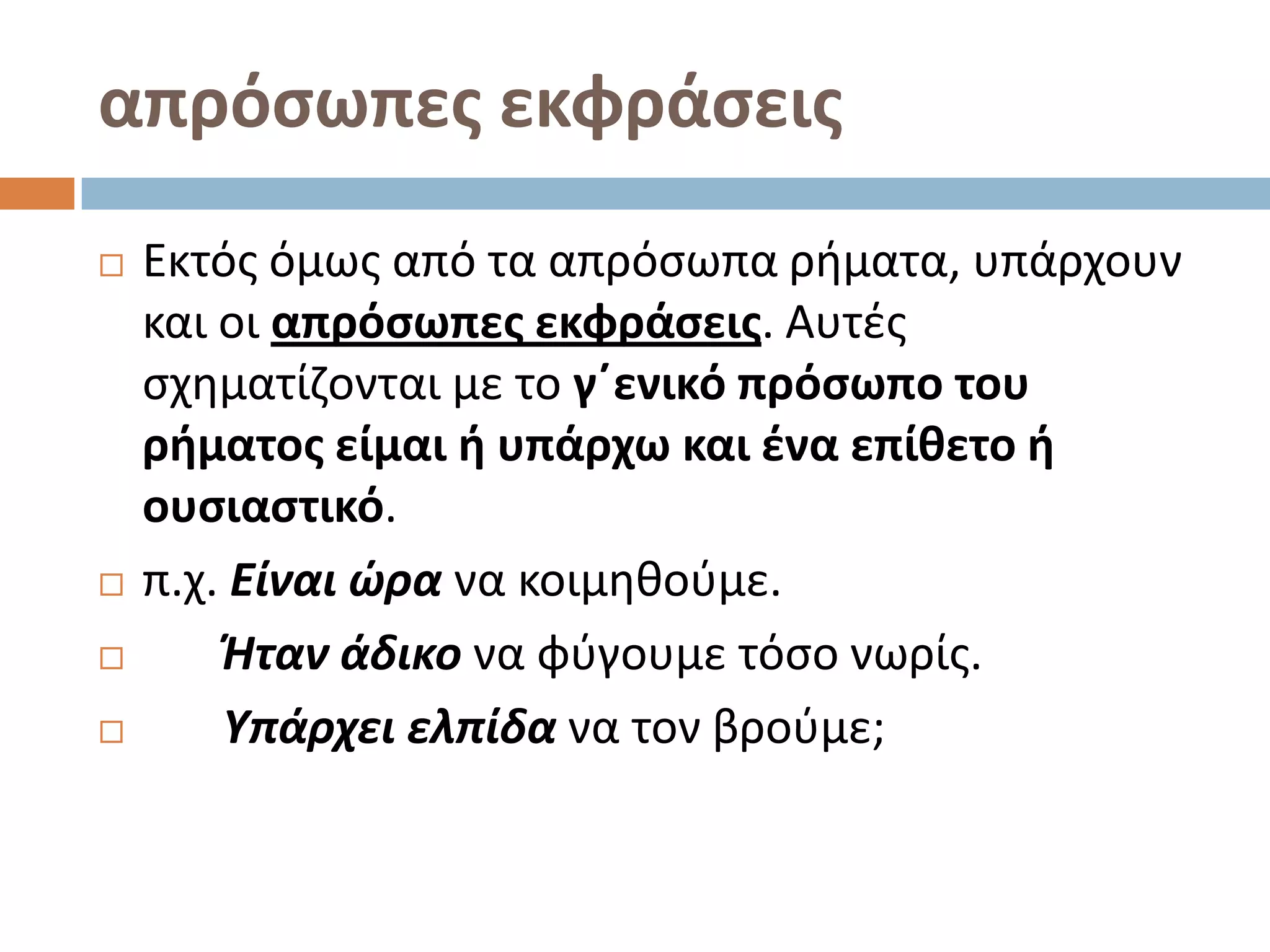 απρόςωπεσ εκφράςεισ
   Εκτόσ όμωσ από τα απρόςωπα ριματα, υπάρχουν
    και οι απρόςωπεσ εκφράςεισ. Αυτζσ
    ςχθματίηονται με το γ΄ενικό πρόςωπο του
    ρήματοσ είμαι ή υπάρχω και ζνα επίθετο ή
    ουςιαςτικό.
   π.χ. Είναι ώρα να κοιμθκοφμε.
       Ήταν άδικο να φφγουμε τόςο νωρίσ.
       Υπάρχει ελπίδα να τον βροφμε;
 