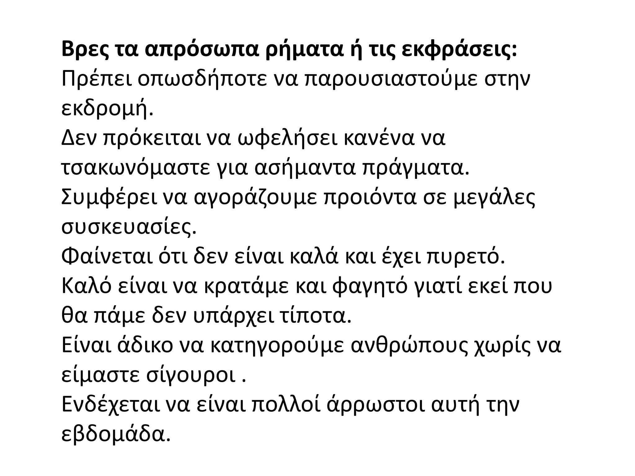 Βρεσ τα απρόςωπα ρήματα ή τισ εκφράςεισ:
Πρζπει οπωςδιποτε να παρουςιαςτοφμε ςτθν
εκδρομι.
Δεν πρόκειται να ωφελιςει κανζνα να
τςακωνόμαςτε για αςιμαντα πράγματα.
΢υμφζρει να αγοράηουμε προιόντα ςε μεγάλεσ
ςυςκευαςίεσ.
Φαίνεται ότι δεν είναι καλά και ζχει πυρετό.
Καλό είναι να κρατάμε και φαγθτό γιατί εκεί που
κα πάμε δεν υπάρχει τίποτα.
Είναι άδικο να κατθγοροφμε ανκρϊπουσ χωρίσ να
είμαςτε ςίγουροι .
Ενδζχεται να είναι πολλοί άρρωςτοι αυτι τθν
εβδομάδα.
 