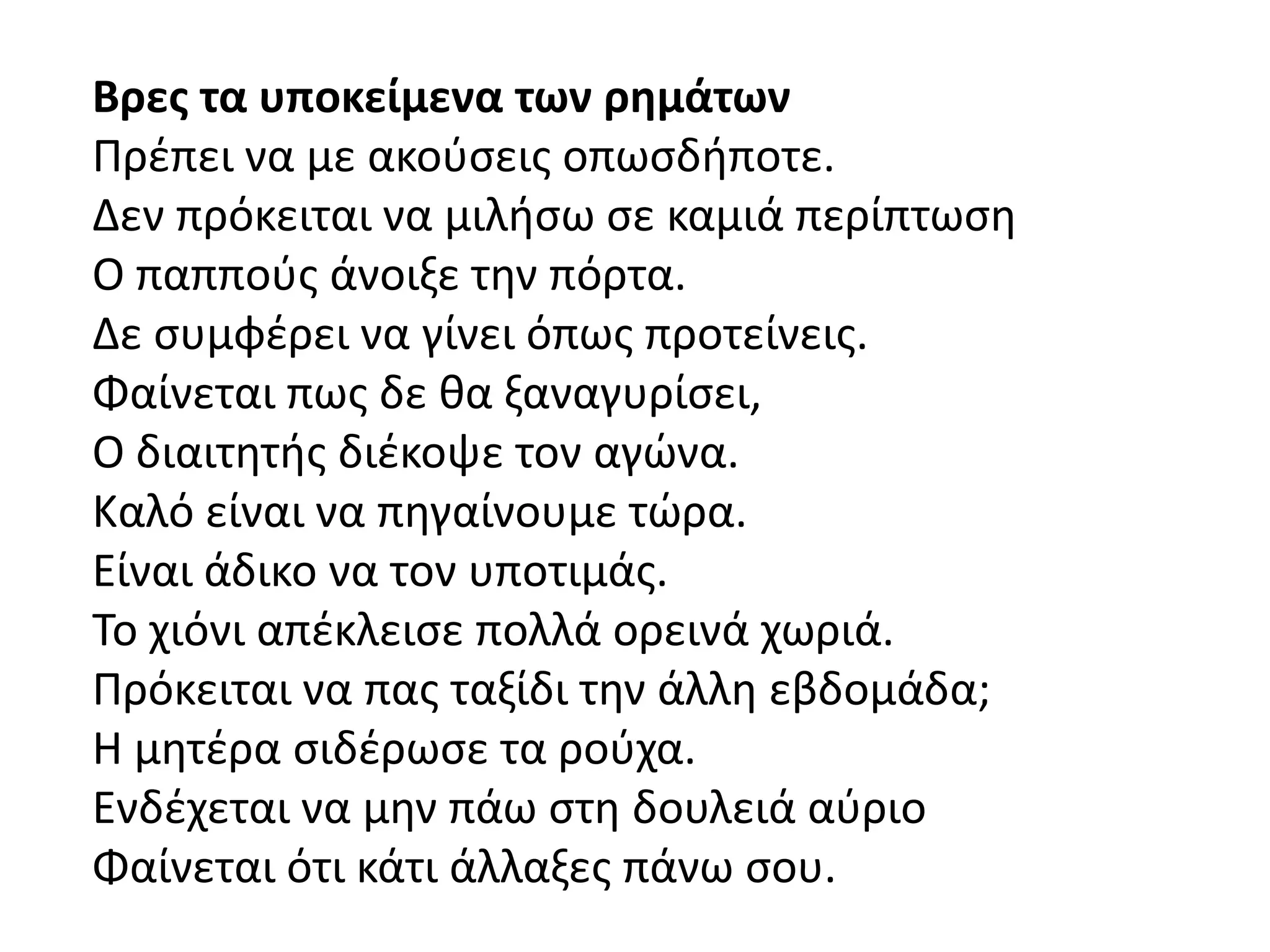 Βρεσ τα υποκείμενα των ρημάτων
Πρζπει να με ακοφςεισ οπωςδιποτε.
Δεν πρόκειται να μιλιςω ςε καμιά περίπτωςθ
Ο παπποφσ άνοιξε τθν πόρτα.
Δε ςυμφζρει να γίνει όπωσ προτείνεισ.
Φαίνεται πωσ δε κα ξαναγυρίςει,
Ο διαιτθτισ διζκοψε τον αγϊνα.
Καλό είναι να πθγαίνουμε τϊρα.
Είναι άδικο να τον υποτιμάσ.
Σο χιόνι απζκλειςε πολλά ορεινά χωριά.
Πρόκειται να πασ ταξίδι τθν άλλθ εβδομάδα;
Η μθτζρα ςιδζρωςε τα ροφχα.
Ενδζχεται να μθν πάω ςτθ δουλειά αφριο
Φαίνεται ότι κάτι άλλαξεσ πάνω ςου.
 