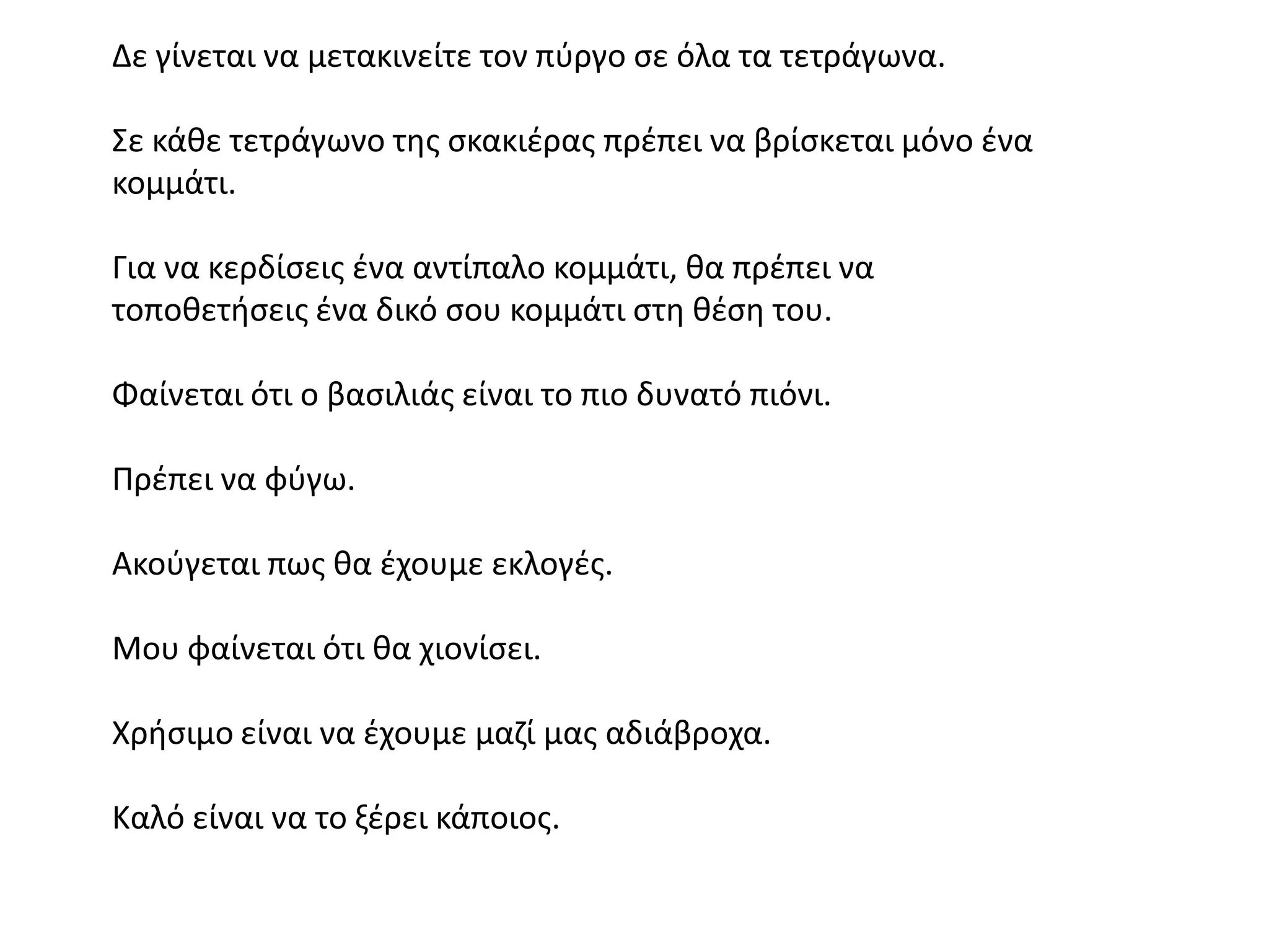 Δε γίνεται να μετακινείτε τον πφργο ςε όλα τα τετράγωνα.

΢ε κάκε τετράγωνο τθσ ςκακιζρασ πρζπει να βρίςκεται μόνο ζνα
κομμάτι.

Για να κερδίςεισ ζνα αντίπαλο κομμάτι, κα πρζπει να
τοποκετιςεισ ζνα δικό ςου κομμάτι ςτθ κζςθ του.

Φαίνεται ότι ο βαςιλιάσ είναι το πιο δυνατό πιόνι.

Πρζπει να φφγω.

Ακοφγεται πωσ κα ζχουμε εκλογζσ.

Μου φαίνεται ότι κα χιονίςει.

Χριςιμο είναι να ζχουμε μαηί μασ αδιάβροχα.

Καλό είναι να το ξζρει κάποιοσ.
 