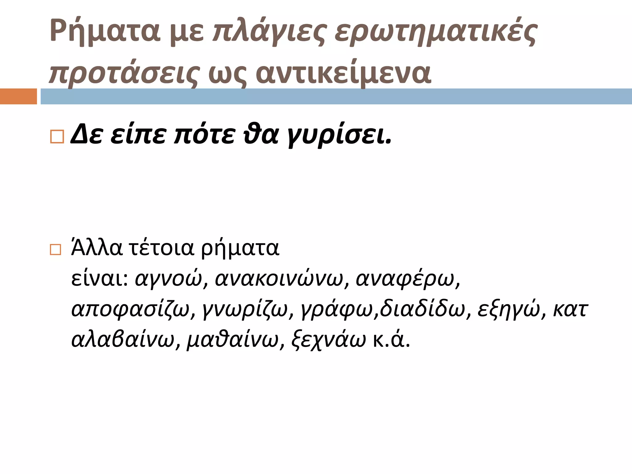 Ρήματα με πλάγιεσ ερωτθματικζσ
προτάςεισ ωσ αντικείμενα
   Δε είπε πότε κα γυρίςει.


   Άλλα τζτοια ριματα
    είναι: αγνοϊ, ανακοινϊνω, αναφζρω,
    αποφαςίηω, γνωρίηω, γράφω,διαδίδω, εξθγϊ, κατ
    αλαβαίνω, μακαίνω, ξεχνάω κ.ά.
 