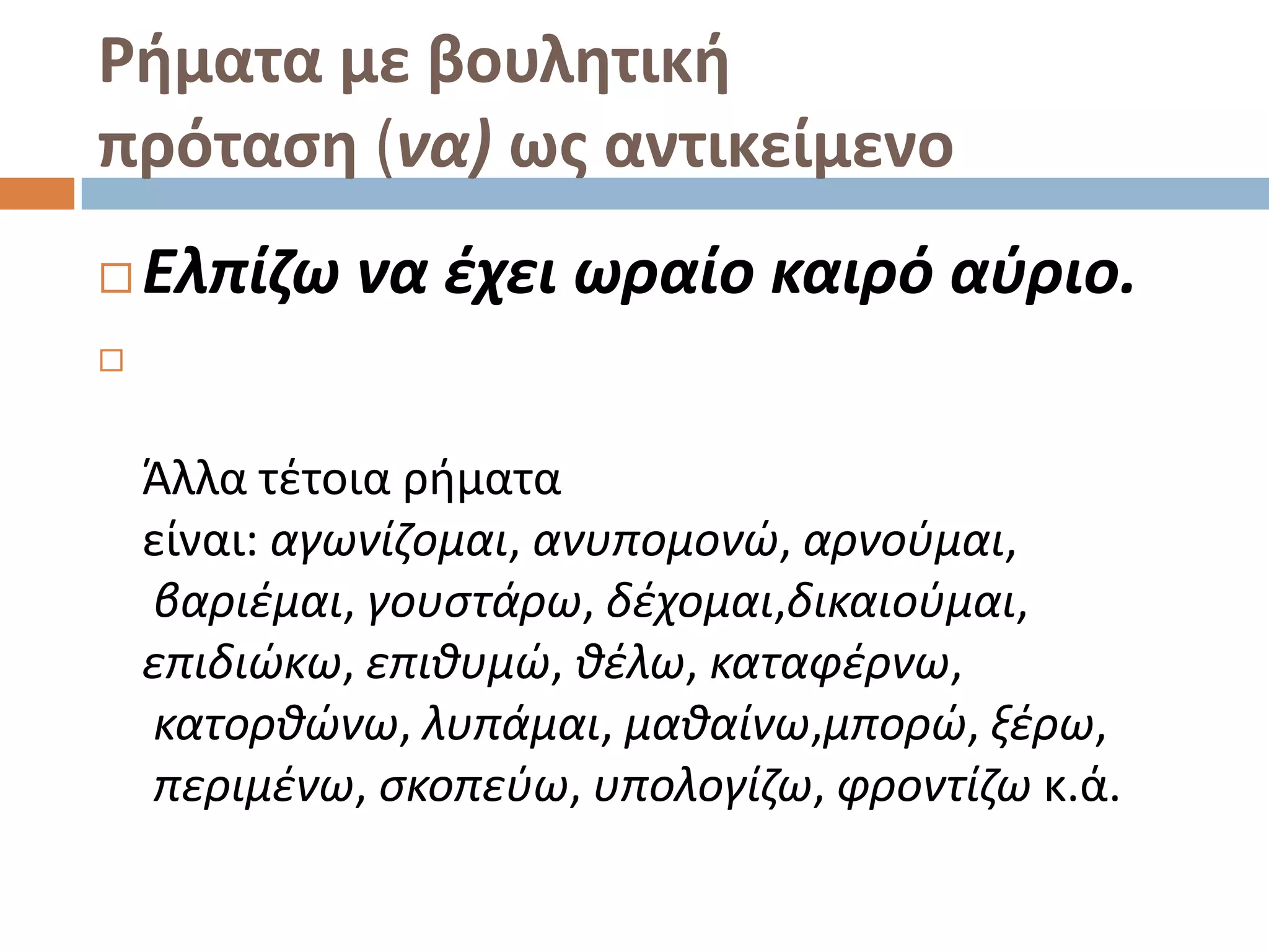 Ρήματα με βουλητική
πρόταςη (να) ωσ αντικείμενο
   Ελπίηω να ζχει ωραίο καιρό αφριο.



    Άλλα τζτοια ριματα
    είναι: αγωνίηομαι, ανυπομονϊ, αρνοφμαι,
    βαριζμαι, γουςτάρω, δζχομαι,δικαιοφμαι,
    επιδιϊκω, επικυμϊ, κζλω, καταφζρνω,
    κατορκϊνω, λυπάμαι, μακαίνω,μπορϊ, ξζρω,
    περιμζνω, ςκοπεφω, υπολογίηω, φροντίηω κ.ά.
 