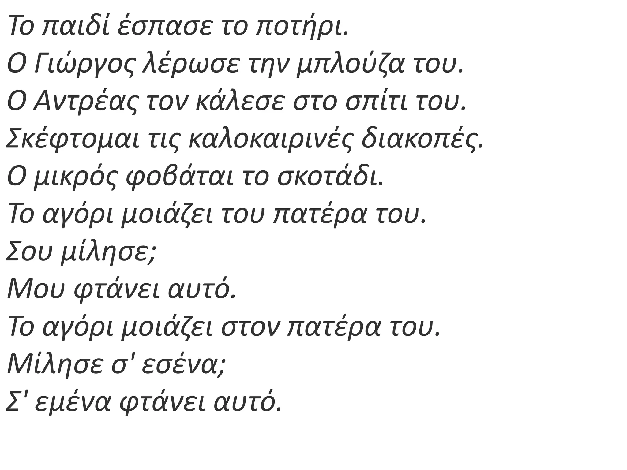 Το παιδί ζςπαςε το ποτιρι.
Ο Γιϊργοσ λζρωςε τθν μπλοφηα του.
Ο Αντρζασ τον κάλεςε ςτο ςπίτι του.
Σκζφτομαι τισ καλοκαιρινζσ διακοπζσ.
Ο μικρόσ φοβάται το ςκοτάδι.
Το αγόρι μοιάηει του πατζρα του.
Σου μίλθςε;
Μου φτάνει αυτό.
Το αγόρι μοιάηει ςτον πατζρα του.
Μίλθςε ς' εςζνα;
Σ' εμζνα φτάνει αυτό.
 