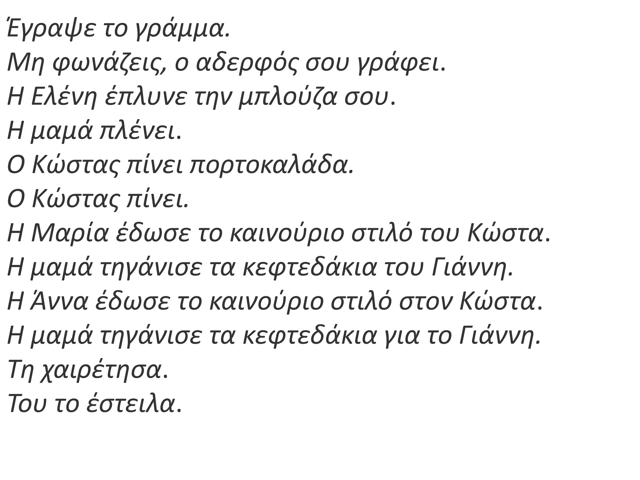 Ζγραψε το γράμμα.
Μθ φωνάηεισ, ο αδερφόσ ςου γράφει.
Η Ελζνθ ζπλυνε τθν μπλοφηα ςου.
Η μαμά πλζνει.
Ο Κϊςτασ πίνει πορτοκαλάδα.
Ο Κϊςτασ πίνει.
Η Μαρία ζδωςε το καινοφριο ςτιλό του Κϊςτα.
Η μαμά τθγάνιςε τα κεφτεδάκια του Γιάννθ.
Η Άννα ζδωςε το καινοφριο ςτιλό ςτον Κϊςτα.
Η μαμά τθγάνιςε τα κεφτεδάκια για το Γιάννθ.
Τθ χαιρζτθςα.
Του το ζςτειλα.
 